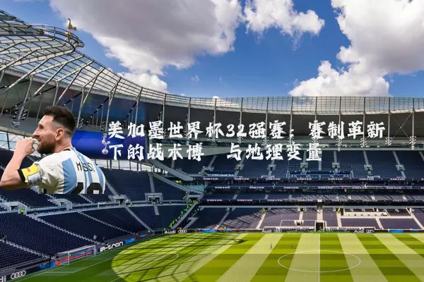 美加墨世界杯32强赛：赛制革新下的战术博弈与地理变量