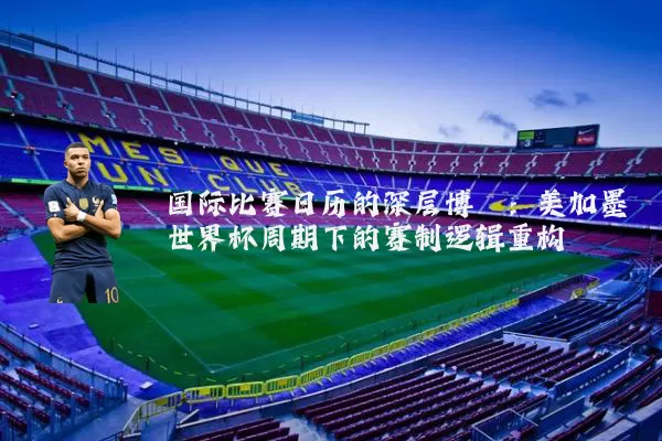 国际比赛日历的深层博弈：美加墨世界杯周期下的赛制逻辑重构