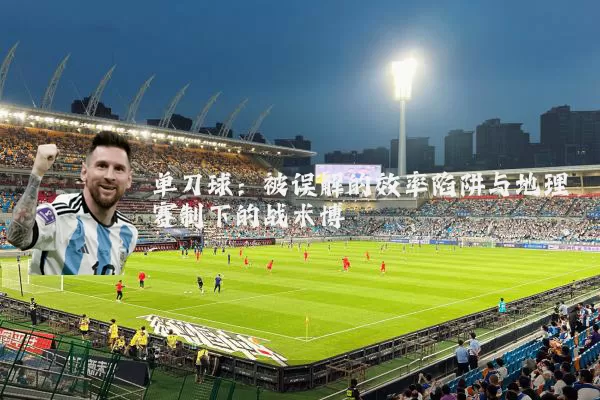 单刀球:被误解的效率陷阱与地理赛制下的战术博弈
