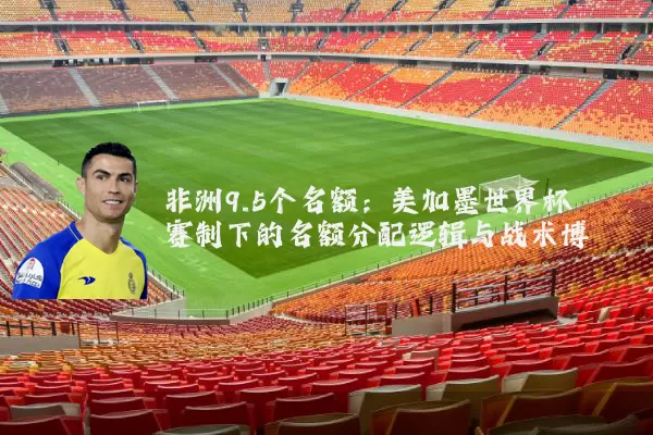非洲9.5个名额：美加墨世界杯赛制下的名额分配逻辑与战术博弈
