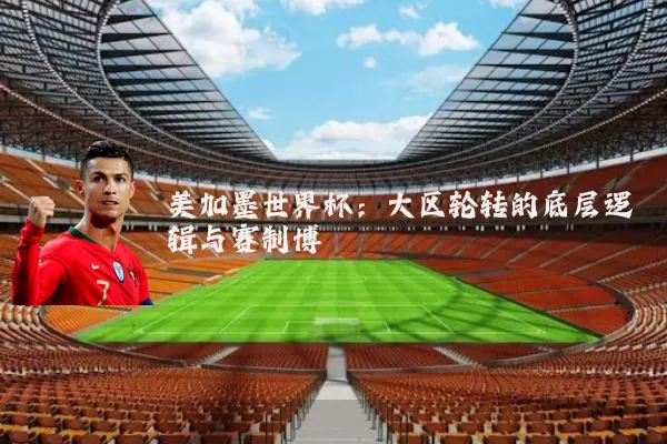 美加墨世界杯:大区轮转的底层逻辑与赛制博弈
