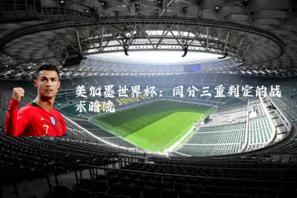 美加墨世界杯:同分三重判定的战术暗流