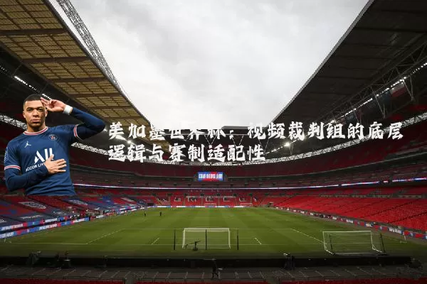 美加墨世界杯:视频裁判组的底层逻辑与赛制适配性